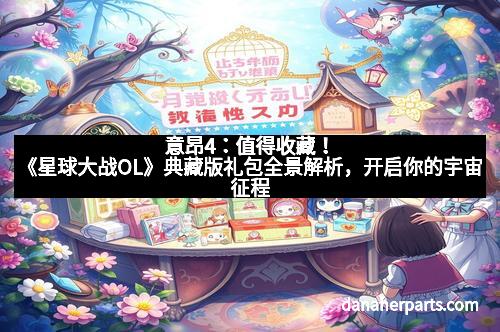 意昂4：值得收藏！《星球大战OL》典藏版礼包全景解析，开启你的宇宙征程