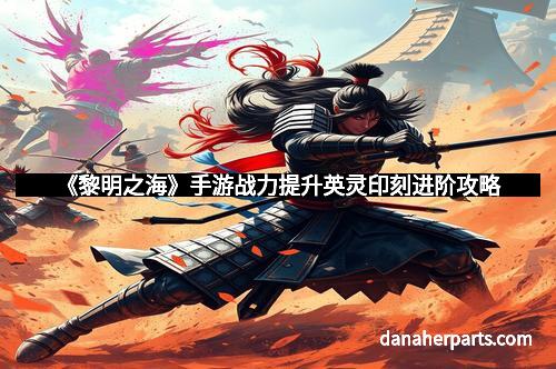 《黎明之海》手游战力提升英灵印刻进阶攻略