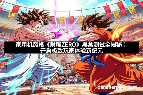 家用机风格《射雕ZERO》黑盒测试全揭秘：开启极致玩家体验新纪元